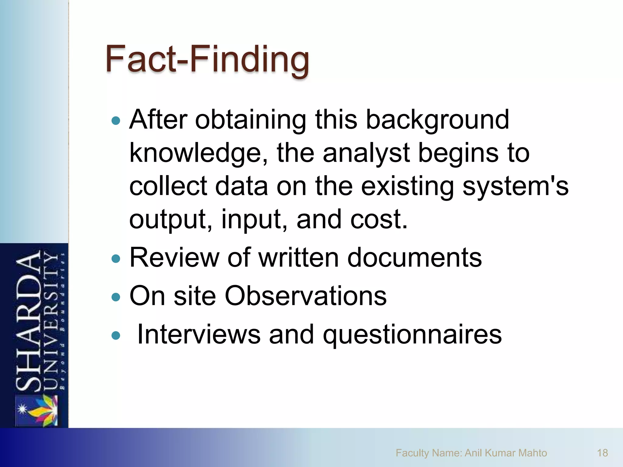 Fact-Finding
 After obtaining this background
  knowledge, the analyst begins to
  collect data on the existing system's
  output, input, and cost.
 Review of written documents
 On site Observations
 Interviews and questionnaires




                        Faculty Name: Anil Kumar Mahto   18
 