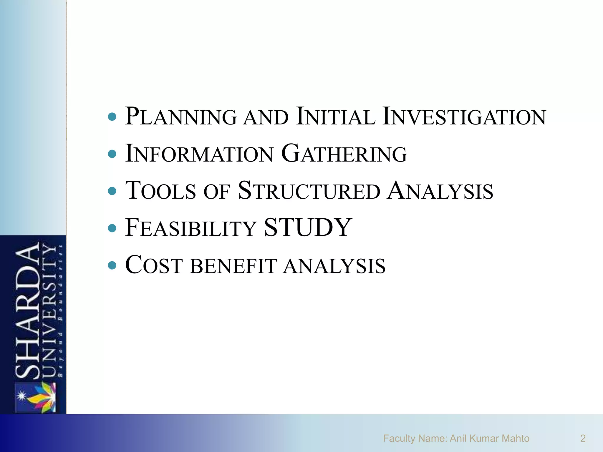  PLANNING AND INITIAL INVESTIGATION
 INFORMATION GATHERING
 TOOLS OF STRUCTURED ANALYSIS
 FEASIBILITY STUDY
 COST BENEFIT ANALYSIS




                      Faculty Name: Anil Kumar Mahto   2
 
