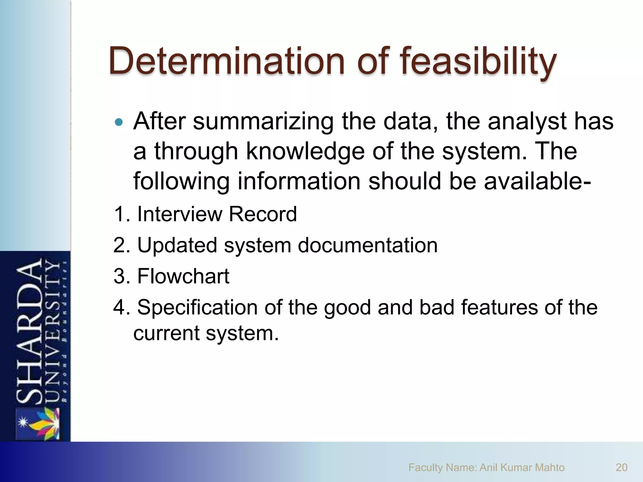 Determination of feasibility
   After summarizing the data, the analyst has
    a through knowledge of the system. The
    following information should be available-
1. Interview Record
2. Updated system documentation
3. Flowchart
4. Specification of the good and bad features of the
  current system.




                               Faculty Name: Anil Kumar Mahto   20
 