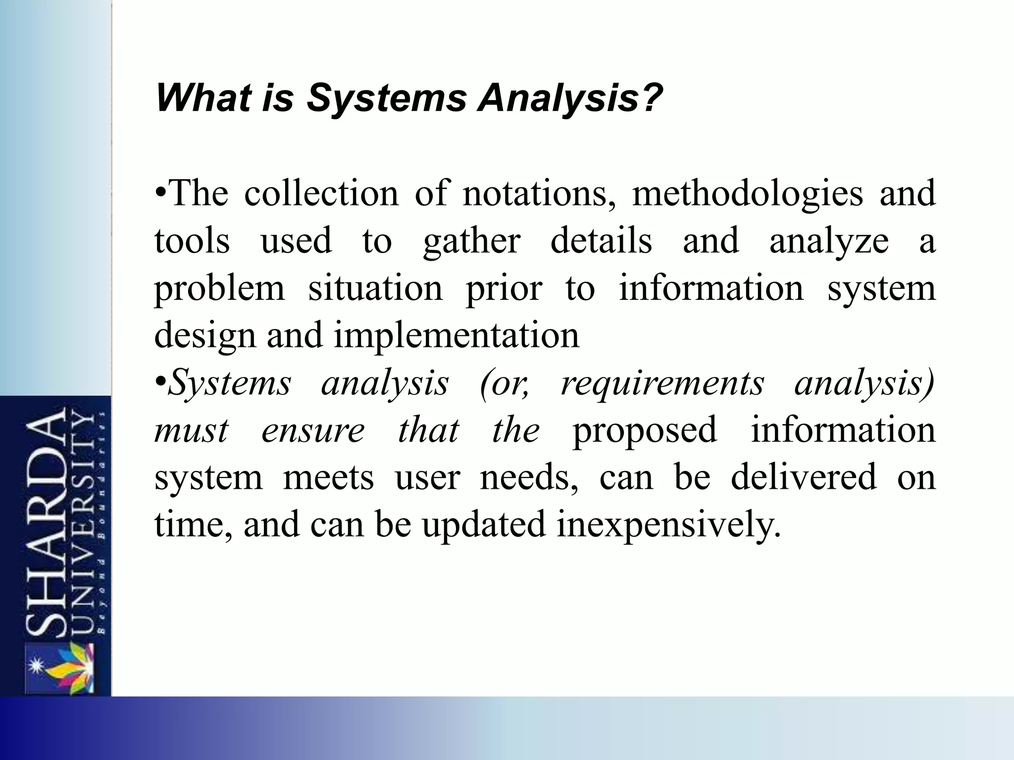 What is Systems Analysis?

•The collection of notations, methodologies and
tools used to gather details and analyze a
problem situation prior to information system
design and implementation
•Systems analysis (or, requirements analysis)
must ensure that the proposed information
system meets user needs, can be delivered on
time, and can be updated inexpensively.
 