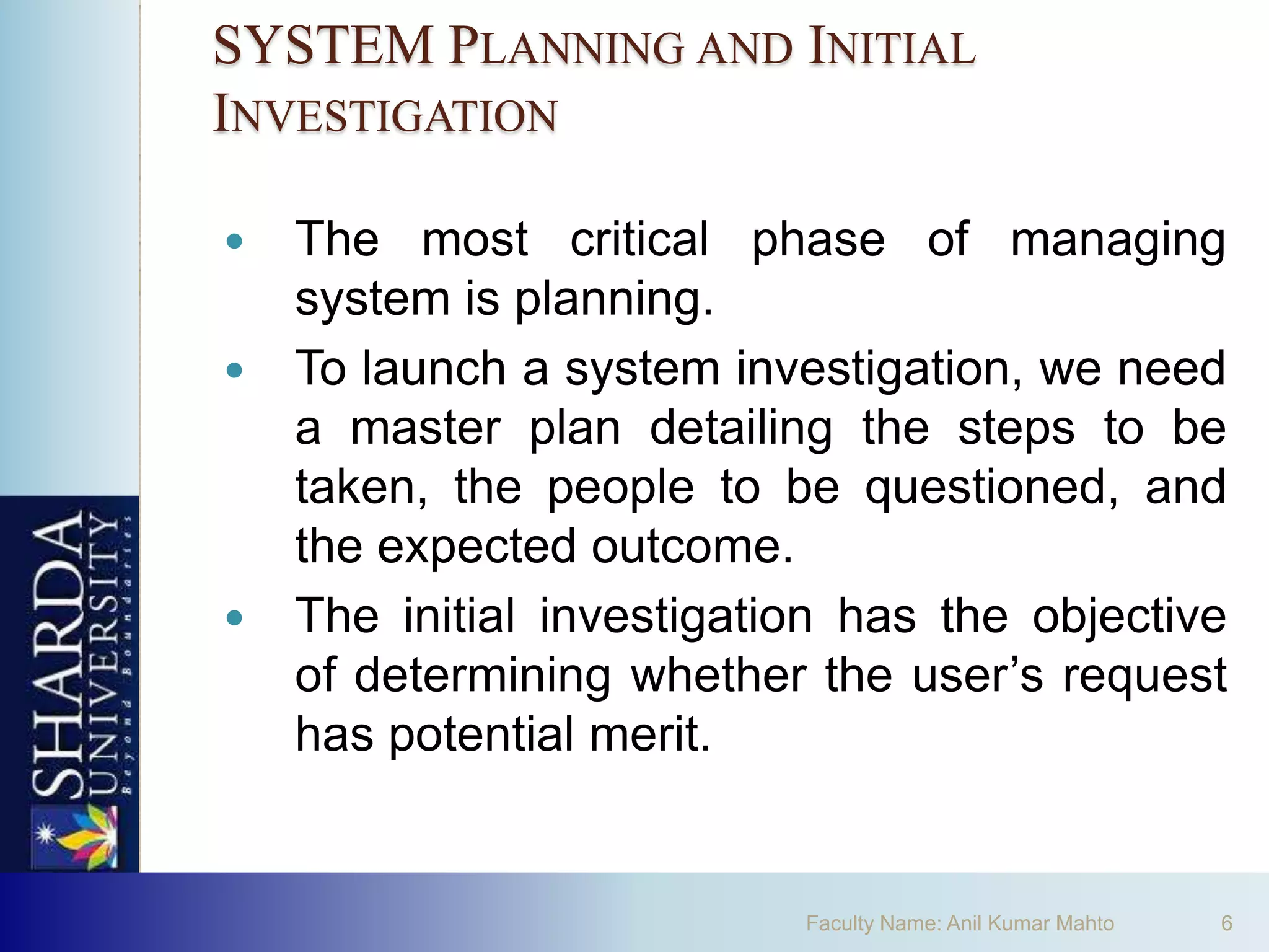 SYSTEM PLANNING AND INITIAL
INVESTIGATION

   The most critical phase of managing
    system is planning.
   To launch a system investigation, we need
    a master plan detailing the steps to be
    taken, the people to be questioned, and
    the expected outcome.
   The initial investigation has the objective
    of determining whether the user’s request
    has potential merit.


                           Faculty Name: Anil Kumar Mahto   6
 