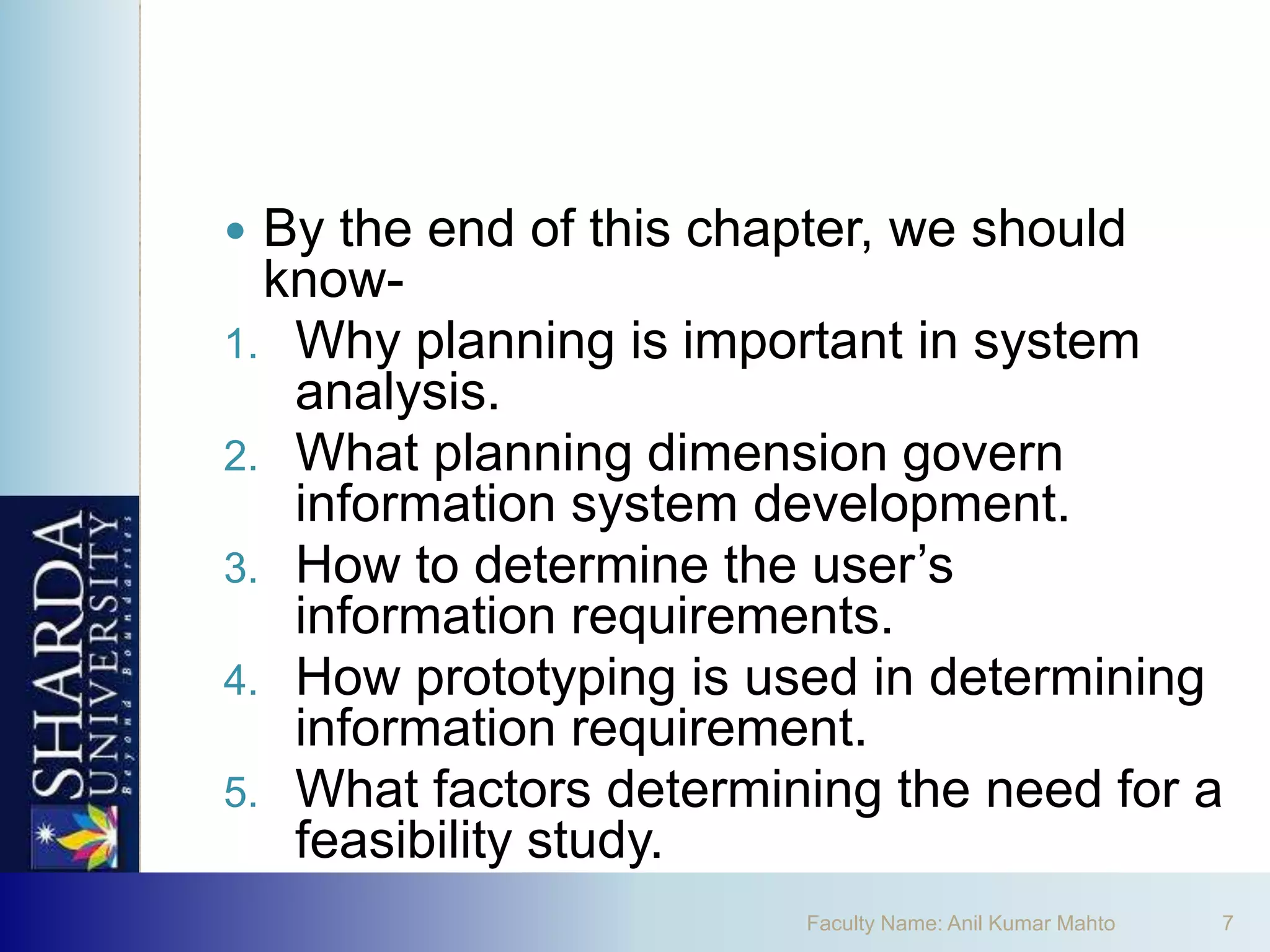  By the end of this chapter, we should
  know-
1. Why planning is important in system
   analysis.
2. What planning dimension govern
   information system development.
3. How to determine the user’s
   information requirements.
4. How prototyping is used in determining
   information requirement.
5. What factors determining the need for a
   feasibility study.
                        Faculty Name: Anil Kumar Mahto   7
 