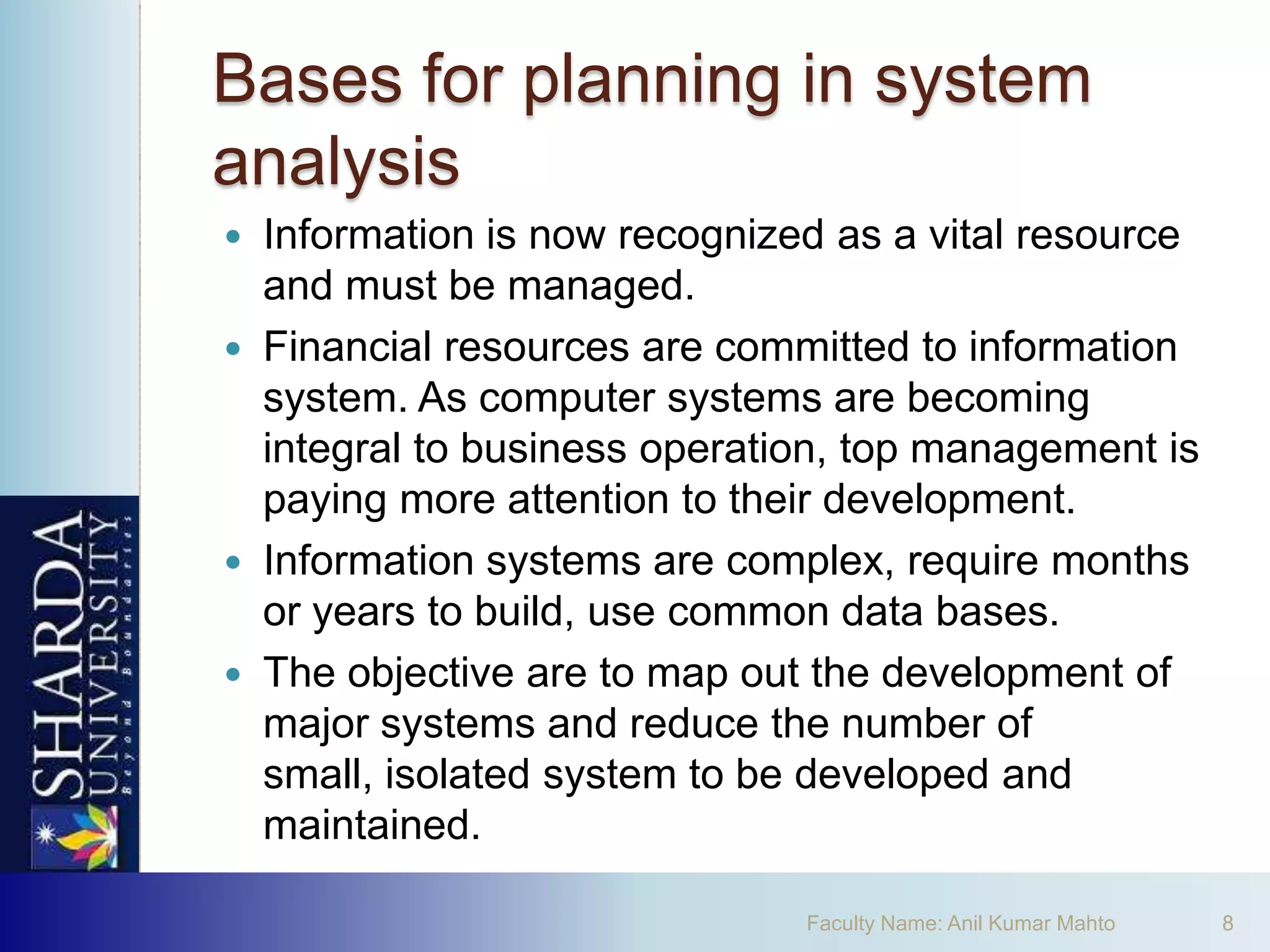 Bases for planning in system
analysis
 Information is now recognized as a vital resource
  and must be managed.
 Financial resources are committed to information
  system. As computer systems are becoming
  integral to business operation, top management is
  paying more attention to their development.
 Information systems are complex, require months
  or years to build, use common data bases.
 The objective are to map out the development of
  major systems and reduce the number of
  small, isolated system to be developed and
  maintained.

                              Faculty Name: Anil Kumar Mahto   8
 