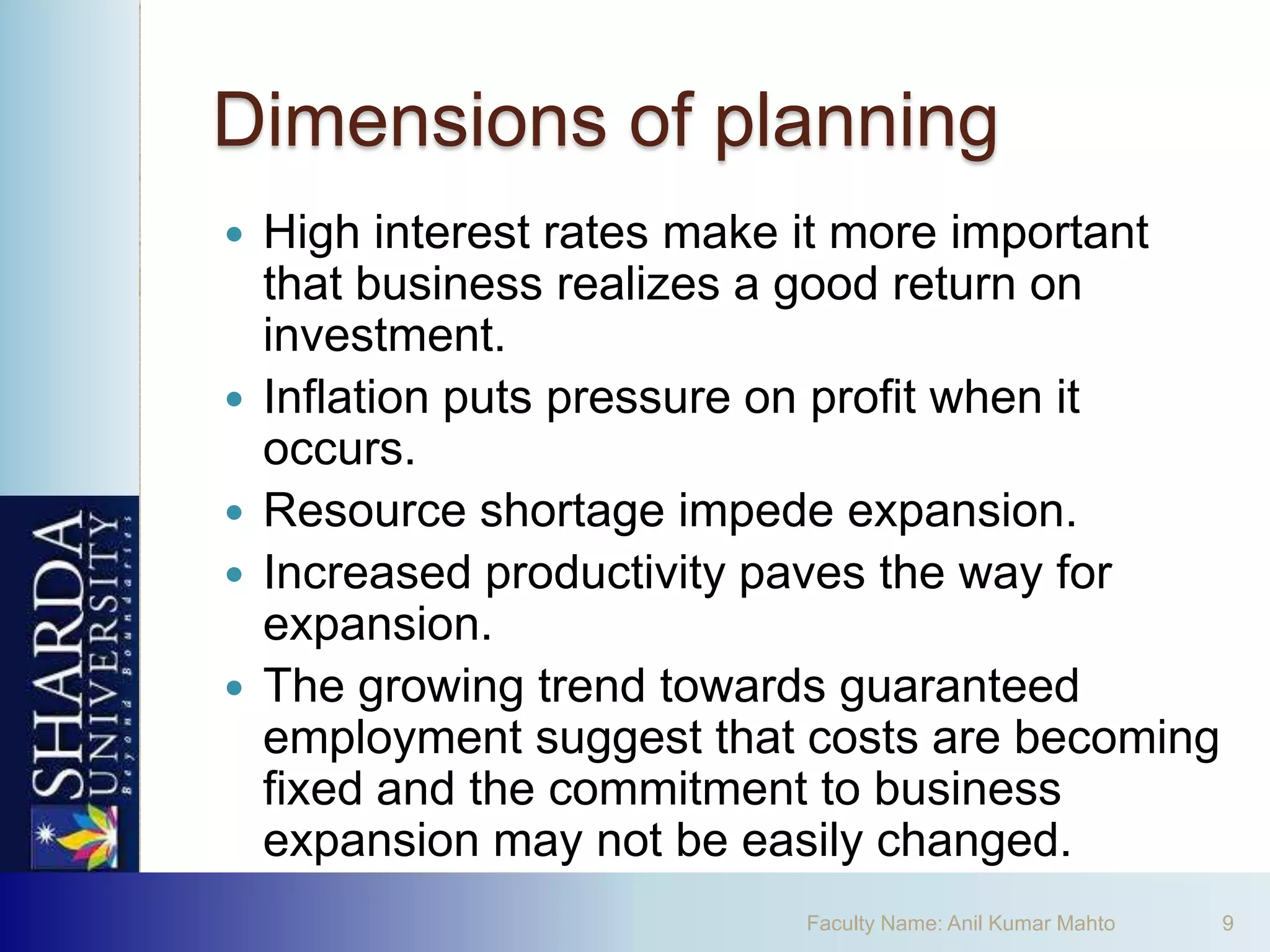 Dimensions of planning
   High interest rates make it more important
    that business realizes a good return on
    investment.
   Inflation puts pressure on profit when it
    occurs.
   Resource shortage impede expansion.
   Increased productivity paves the way for
    expansion.
   The growing trend towards guaranteed
    employment suggest that costs are becoming
    fixed and the commitment to business
    expansion may not be easily changed.
                           Faculty Name: Anil Kumar Mahto   9
 