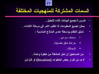 IV
‫السمات‬‫المشتركة‬‫للمنهجيات‬‫المختلفة‬
•‫ضرورة‬‫تجميع‬‫البيانات‬‫اثناء‬‫التحليل‬.
•‫يمكن‬‫تجميع‬‫المعلومات‬‫إذا‬‫تطلب‬‫المر‬‫في‬‫مرحلة‬‫النشاء‬.
•‫تمثيل‬‫النظام‬‫بواسطة‬‫احدى‬‫النماذج‬‫المناسبة‬:
•‫وصف‬‫سردي‬.
•‫خرائط‬‫تدفق‬‫تفصيلية‬.
•‫المحاكاة‬.
•‫من‬‫المستحيل‬‫ان‬‫تحل‬‫المشكلة‬‫من‬‫خطوة‬‫واحدة‬.
•‫ل‬‫بد‬‫من‬‫تكرار‬‫بعض‬‫الخطوات‬)Iteration(‫أو‬‫التزامن‬
 
