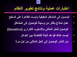 V
‫اعتبارات‬‫عملية‬‫ونتائج‬‫تطوير‬‫النظام‬
•‫الوصول‬‫إلى‬‫المشاكل‬‫الحقيقية‬‫وليست‬‫الظاهرة‬‫على‬‫السطح‬
•‫عمل‬‫نماذج‬‫بأكثر‬‫من‬‫وسيلة‬‫للوصول‬‫إلى‬‫المشاكل‬
•‫الوصول‬‫للحل‬‫المثالي‬‫بالسلوب‬‫التكراري‬)iterative(
•‫ليست‬‫هناك‬‫قواعد‬‫ثابتة‬‫للفاضلة‬‫بين‬‫البدائل‬
•‫من‬‫النادر‬‫الوصول‬‫إلى‬‫الحل‬‫المثالي‬‫من‬‫اول‬‫مرة‬
 