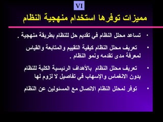 VI
‫مميزات‬‫تورفرها‬‫استخدام‬‫منهجية‬‫النظام‬
•‫تساعد‬‫محلل‬‫النظام‬‫رفي‬‫تقديم‬‫حل‬‫للنظام‬‫بطريقة‬‫منهجية‬.
•‫تعريف‬‫محلل‬‫النظام‬‫كيفية‬‫التقييم‬‫والمتابعة‬‫والقياس‬
‫لمعررفة‬‫مدى‬‫تقدمه‬‫ونمو‬‫النظام‬.
•‫تعريف‬‫محلل‬‫النظام‬‫بالهداف‬‫الرئيسية‬‫الكلية‬‫للنظام‬
‫بدون‬‫النغماس‬‫والسهاب‬‫رفي‬‫تفاصيل‬‫ل‬‫لزوم‬‫لها‬
•‫تورفر‬‫لمحلل‬‫النظام‬‫التصال‬‫مع‬‫المسئولين‬‫عن‬‫النظام‬
 