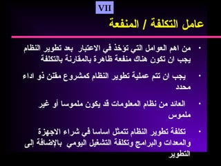 VII
•‫من‬‫اهم‬‫العوامل‬‫التي‬‫تؤخذ‬‫رفي‬‫العتبار‬‫بعد‬‫تطوير‬‫النظام‬
‫يجب‬‫ان‬‫تكون‬‫هناك‬‫منفعة‬‫ظاهرة‬‫بالمقارنة‬‫بالتكلفة‬
•‫يجب‬‫ان‬‫تتم‬‫عملية‬‫تطوير‬‫النظام‬‫كمشروع‬‫مقنن‬‫ذو‬‫اداء‬
‫محدد‬
•‫العائد‬‫من‬‫نظام‬‫المعلومات‬‫قد‬‫يكون‬‫ملموسا‬‫أو‬‫غير‬
‫ملموس‬
•‫تكلفة‬‫تطوير‬‫النظام‬‫تتمثل‬‫اساسا‬‫رفي‬‫شراء‬‫الهجهزة‬
‫والمعدات‬‫والبرامج‬‫وتكلفة‬‫التشغيل‬‫اليومي‬‫بالضارفة‬‫إلى‬
‫التطوير‬
‫عامل‬‫التكلفة‬/‫المنفعة‬
 