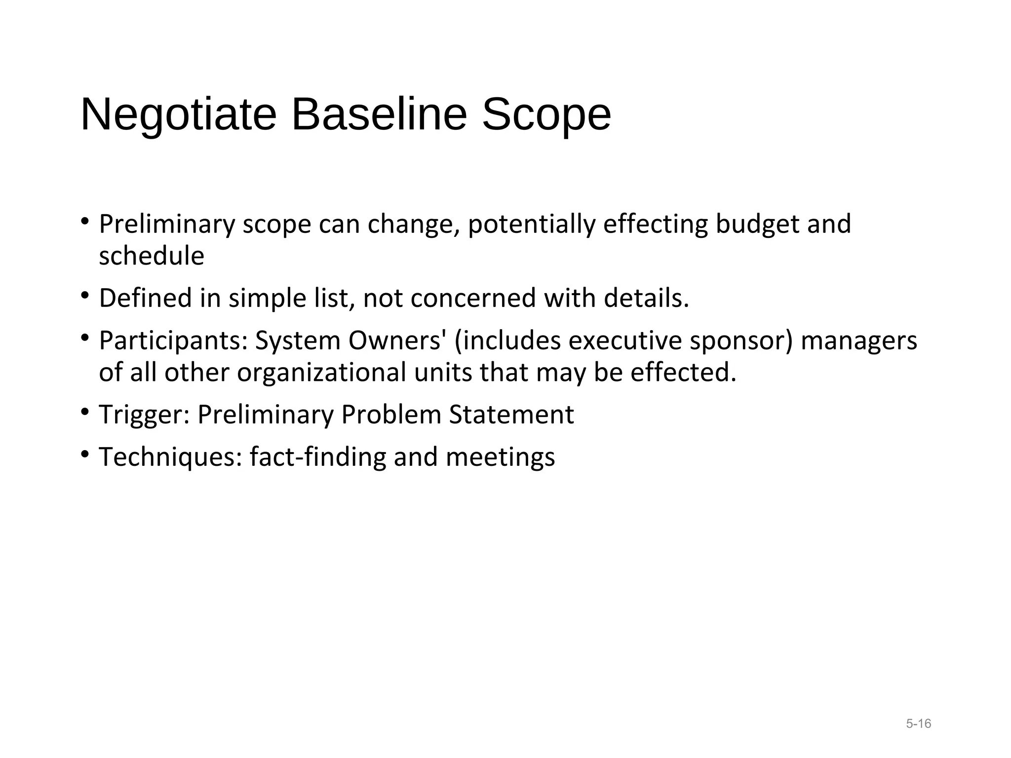 Negotiate Baseline Scope
• Preliminary scope can change, potentially effecting budget and
schedule
• Defined in simple list, not concerned with details.
• Participants: System Owners' (includes executive sponsor) managers
of all other organizational units that may be effected.
• Trigger: Preliminary Problem Statement
• Techniques: fact-finding and meetings
5-16
 