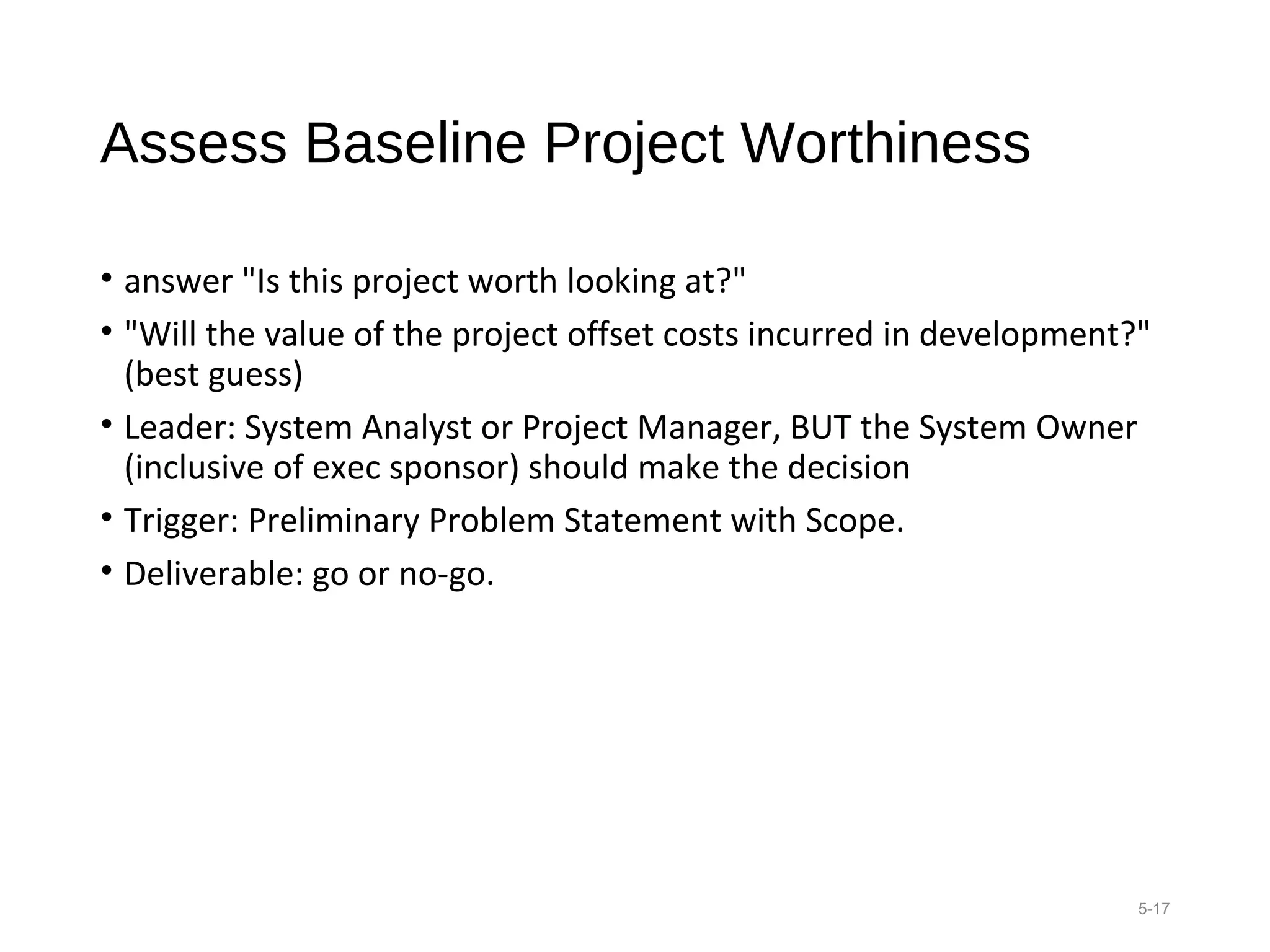 Assess Baseline Project Worthiness
• answer "Is this project worth looking at?"
• "Will the value of the project offset costs incurred in development?"
(best guess)
• Leader: System Analyst or Project Manager, BUT the System Owner
(inclusive of exec sponsor) should make the decision
• Trigger: Preliminary Problem Statement with Scope.
• Deliverable: go or no-go.
5-17
 