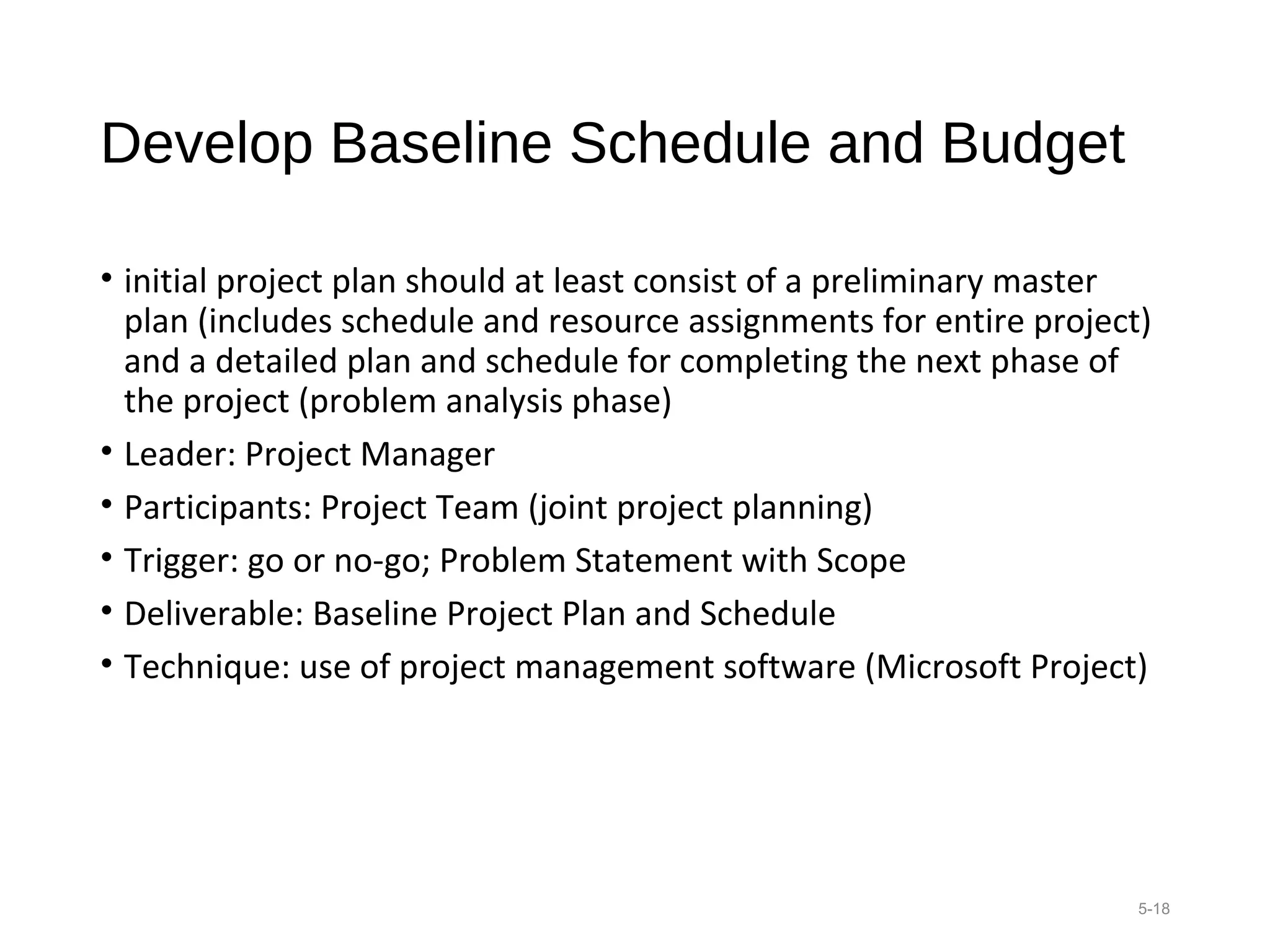 Develop Baseline Schedule and Budget
• initial project plan should at least consist of a preliminary master
plan (includes schedule and resource assignments for entire project)
and a detailed plan and schedule for completing the next phase of
the project (problem analysis phase)
• Leader: Project Manager
• Participants: Project Team (joint project planning)
• Trigger: go or no-go; Problem Statement with Scope
• Deliverable: Baseline Project Plan and Schedule
• Technique: use of project management software (Microsoft Project)
5-18
 