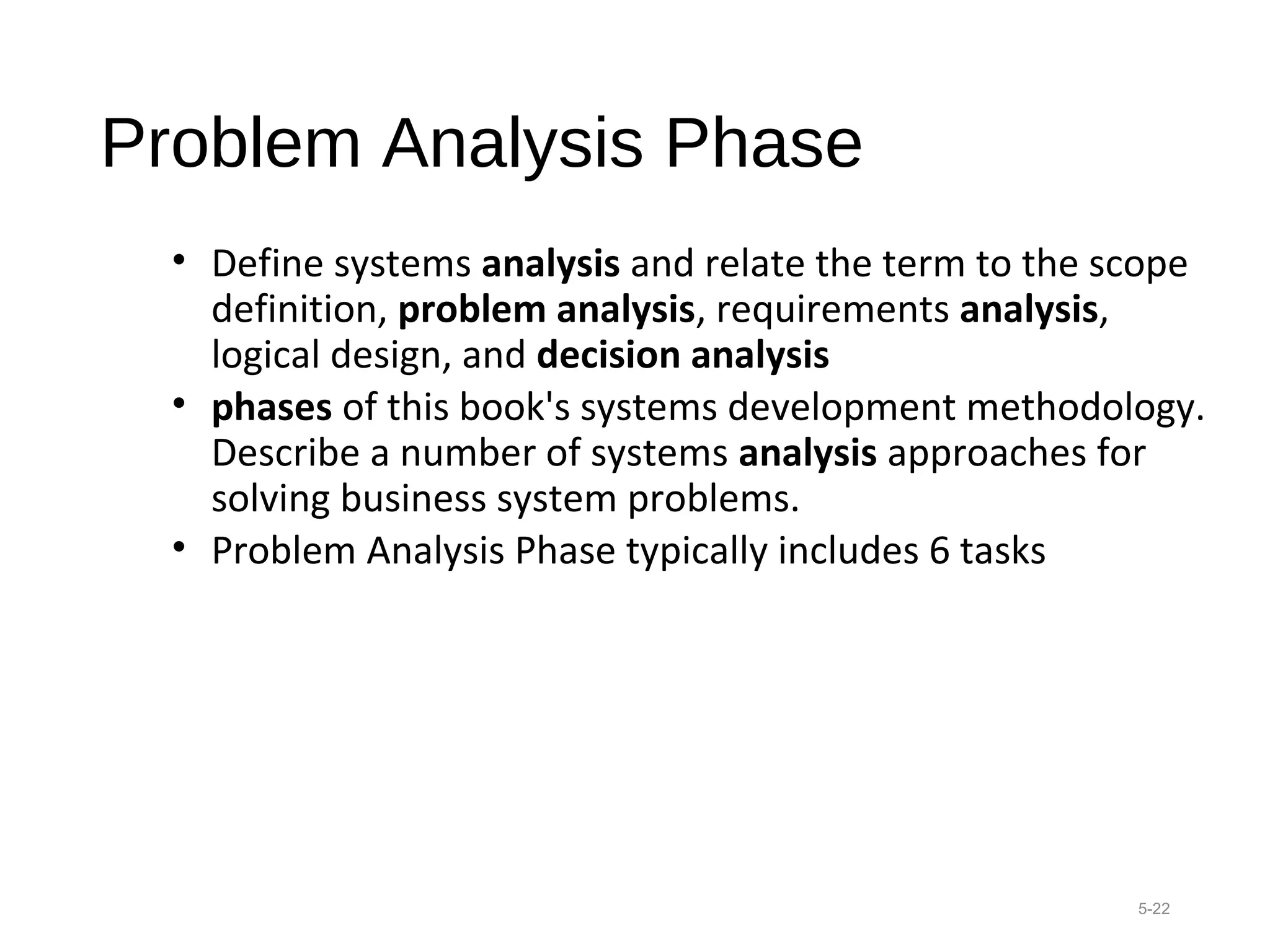 Problem Analysis Phase
• Define systems analysis and relate the term to the scope
definition, problem analysis, requirements analysis,
logical design, and decision analysis
• phases of this book's systems development methodology.
Describe a number of systems analysis approaches for
solving business system problems.
• Problem Analysis Phase typically includes 6 tasks
5-22
 
