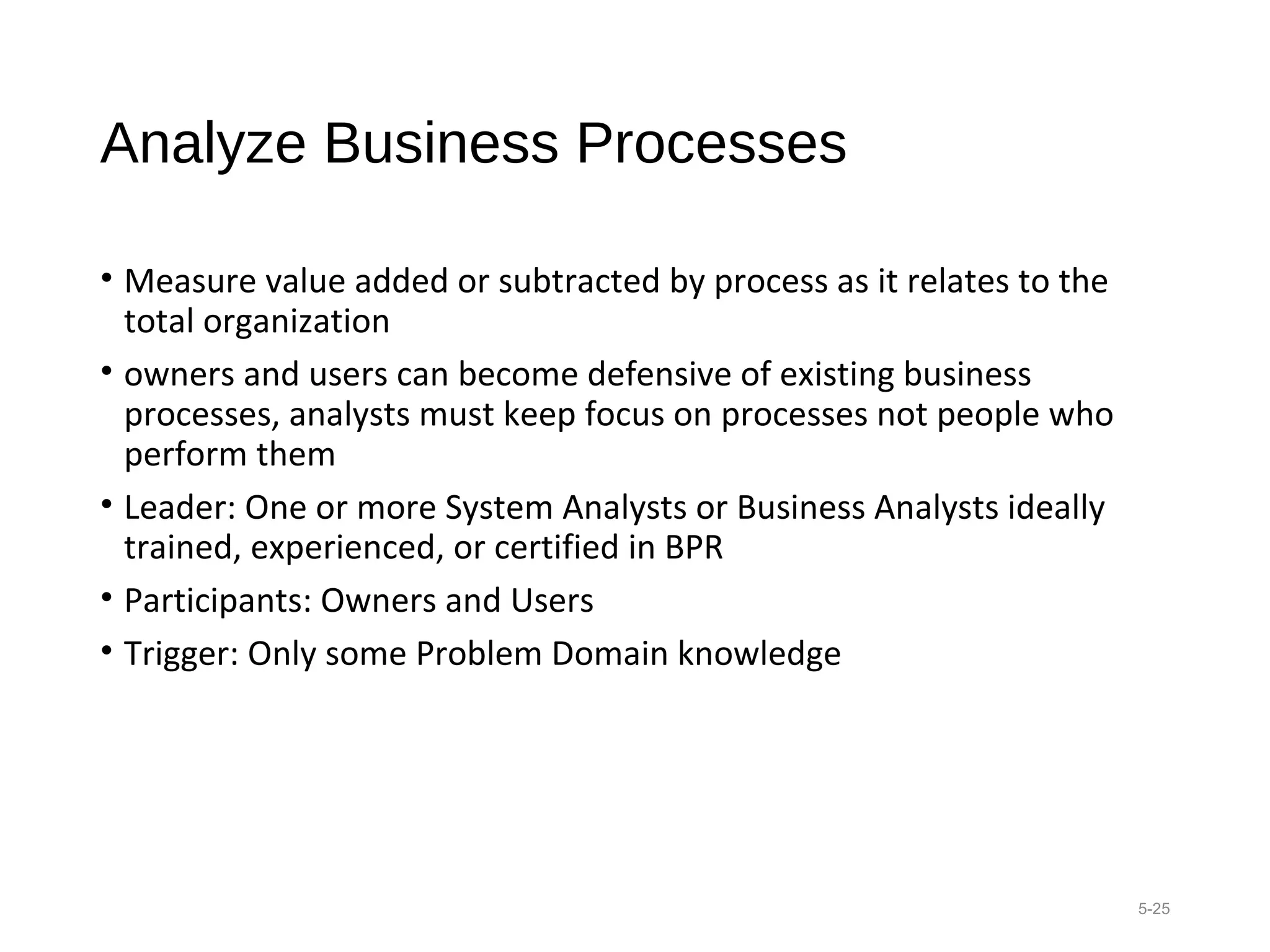 Analyze Business Processes
• Measure value added or subtracted by process as it relates to the
total organization
• owners and users can become defensive of existing business
processes, analysts must keep focus on processes not people who
perform them
• Leader: One or more System Analysts or Business Analysts ideally
trained, experienced, or certified in BPR
• Participants: Owners and Users
• Trigger: Only some Problem Domain knowledge
5-25
 