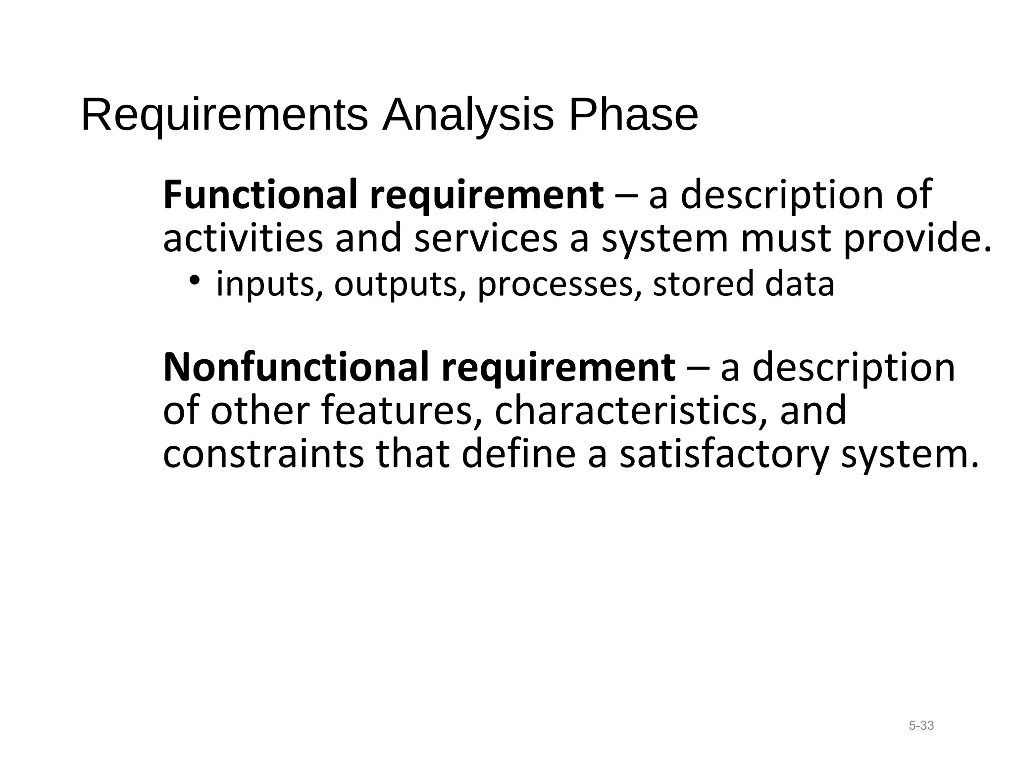 Requirements Analysis Phase
Functional requirement – a description of
activities and services a system must provide.
• inputs, outputs, processes, stored data
Nonfunctional requirement – a description
of other features, characteristics, and
constraints that define a satisfactory system.
5-33
 