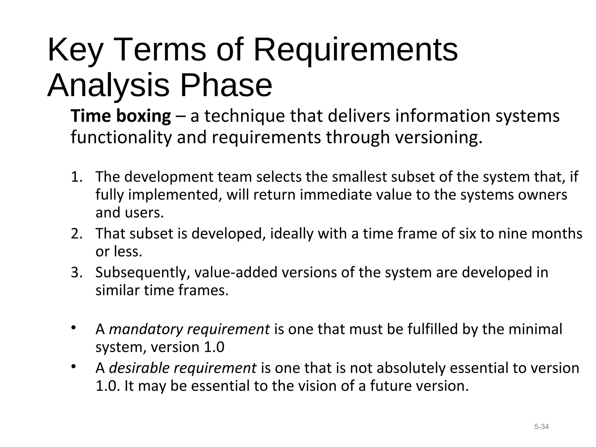 Key Terms of Requirements
Analysis Phase
Time boxing – a technique that delivers information systems
functionality and requirements through versioning.
1. The development team selects the smallest subset of the system that, if
fully implemented, will return immediate value to the systems owners
and users.
2. That subset is developed, ideally with a time frame of six to nine months
or less.
3. Subsequently, value-added versions of the system are developed in
similar time frames.
• A mandatory requirement is one that must be fulfilled by the minimal
system, version 1.0
• A desirable requirement is one that is not absolutely essential to version
1.0. It may be essential to the vision of a future version.
5-34
 