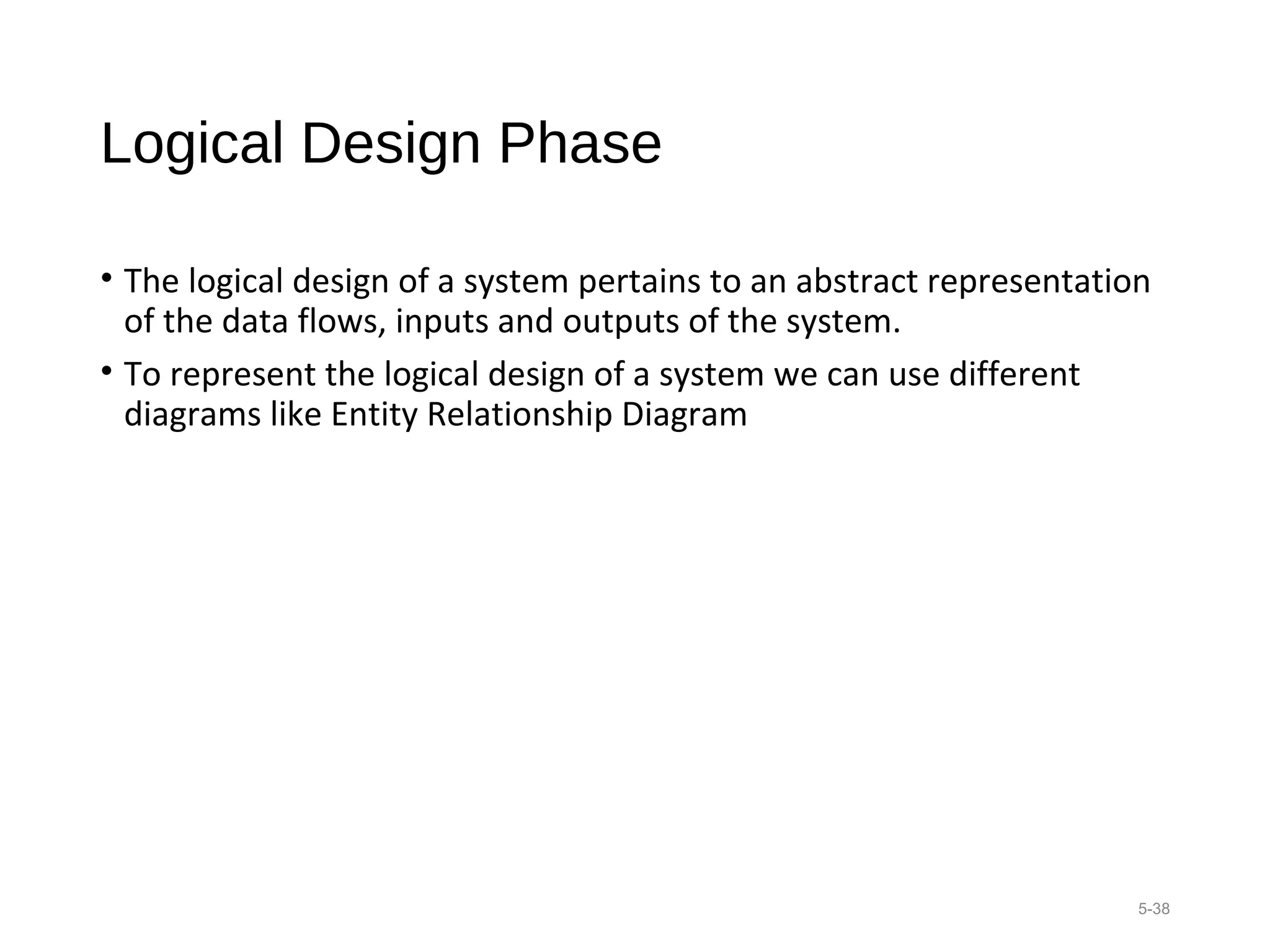 Logical Design Phase
• The logical design of a system pertains to an abstract representation
of the data flows, inputs and outputs of the system.
• To represent the logical design of a system we can use different
diagrams like Entity Relationship Diagram
5-38
 