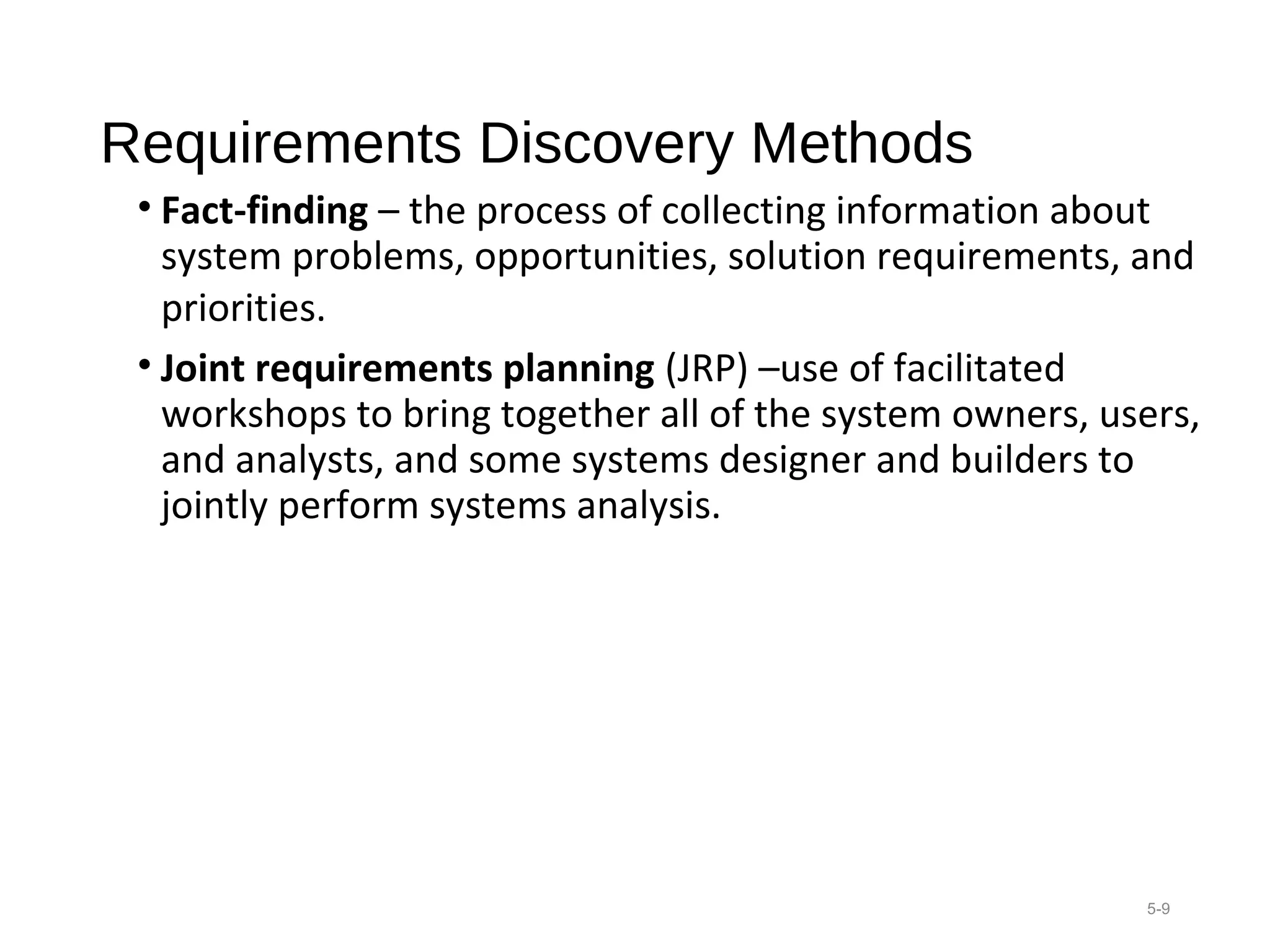 Requirements Discovery Methods
• Fact-finding – the process of collecting information about 
system problems, opportunities, solution requirements, and 
priorities. 
• Joint requirements planning (JRP) –use of facilitated 
workshops to bring together all of the system owners, users, 
and analysts, and some systems designer and builders to 
jointly perform systems analysis. 
5-9
 