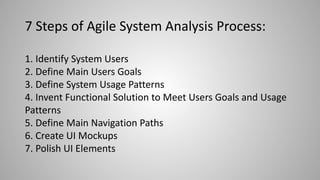 7 Steps of Agile System Analysis Process:
1. Identify System Users
2. Define Main Users Goals
3. Define System Usage Patterns
4. Invent Functional Solution to Meet Users Goals and Usage
Patterns
5. Define Main Navigation Paths
6. Create UI Mockups
7. Polish UI Elements