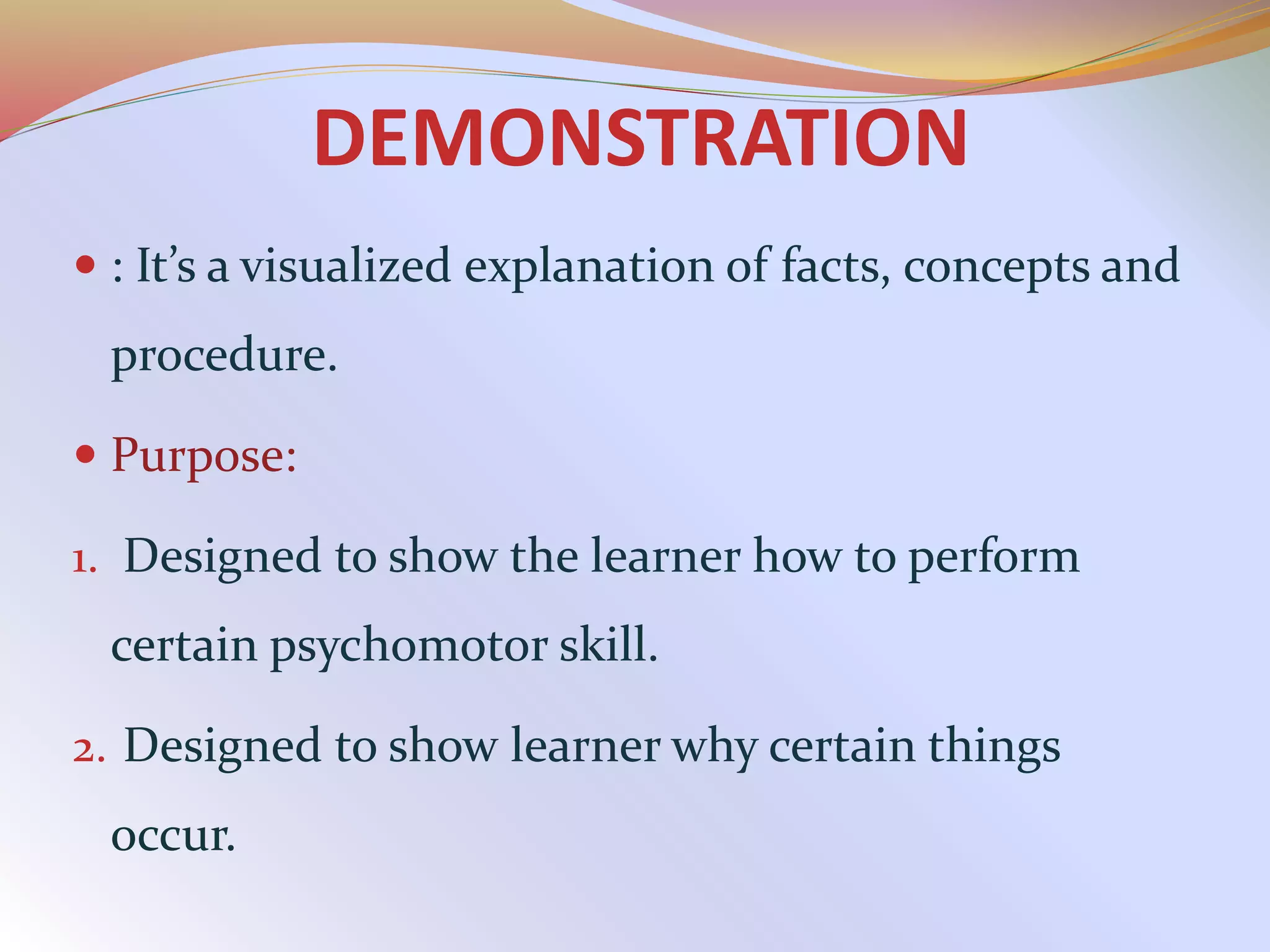 DEMONSTRATION
 : It’s a visualized explanation of facts, concepts and
procedure.
 Purpose:
1. Designed to show the learner how to perform
certain psychomotor skill.
2. Designed to show learner why certain things
occur.
 
