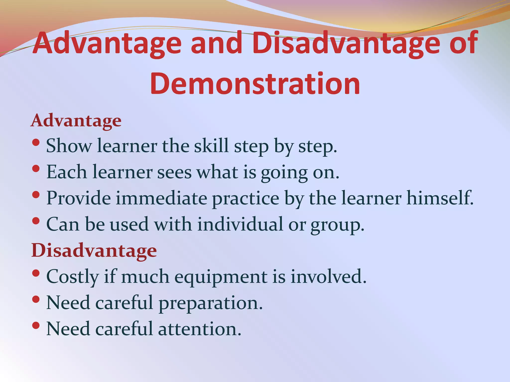 Advantage and Disadvantage of
Demonstration
Advantage
 Show learner the skill step by step.
 Each learner sees what is going on.
 Provide immediate practice by the learner himself.
 Can be used with individual or group.
Disadvantage
 Costly if much equipment is involved.
 Need careful preparation.
 Need careful attention.
 