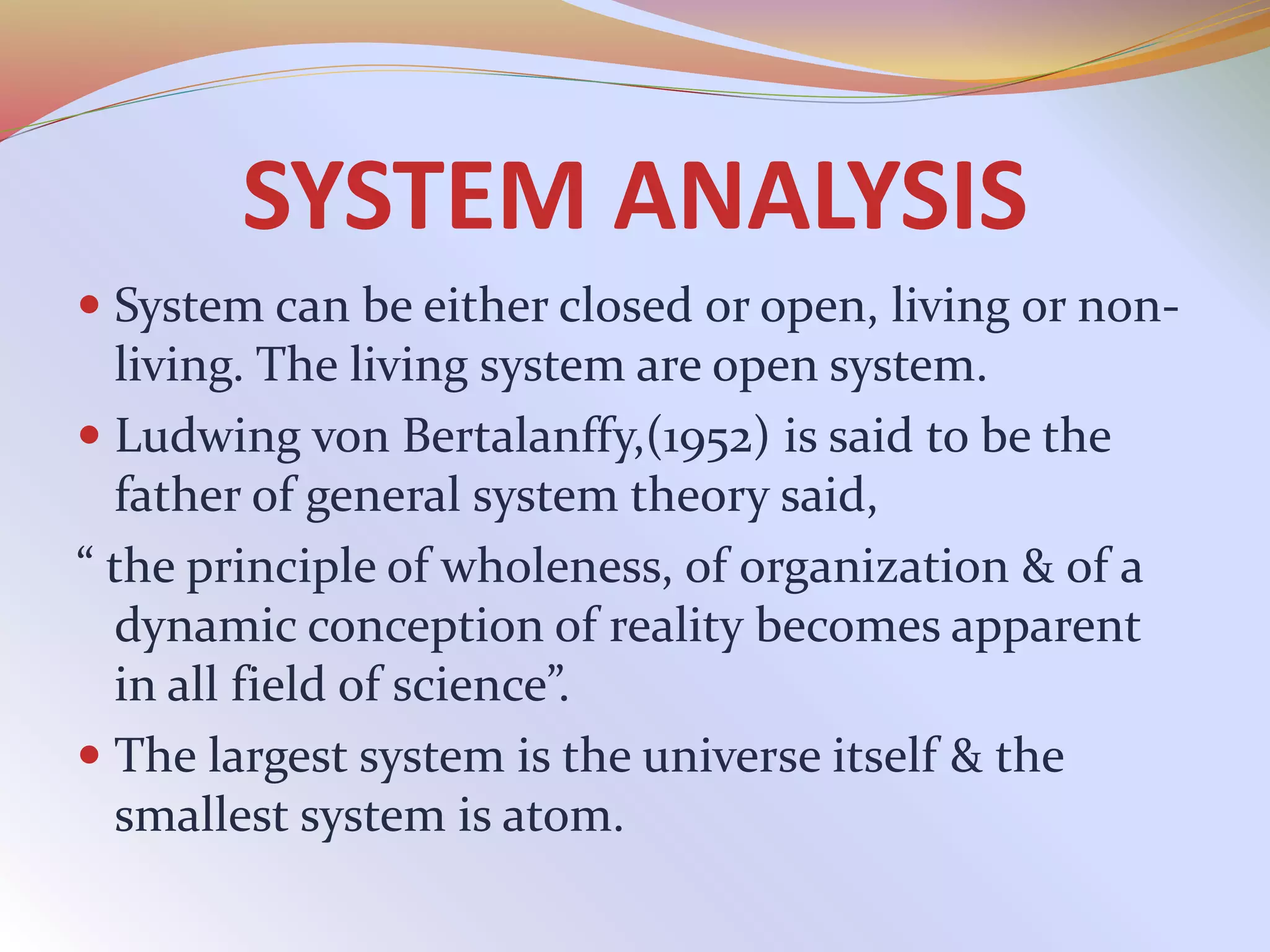 SYSTEM ANALYSIS
 System can be either closed or open, living or non-
living. The living system are open system.
 Ludwing von Bertalanffy,(1952) is said to be the
father of general system theory said,
“ the principle of wholeness, of organization & of a
dynamic conception of reality becomes apparent
in all field of science”.
 The largest system is the universe itself & the
smallest system is atom.
 