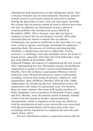 redundancies and repetitiveness in the information stored. This
is because branches are not interconnected. Therefore, patients’
records stored in one branch cannot be retrieved in another,
making the physicians to start a new test once again. Secondly,
the systems that are present cannot be used to execute more than
one task. In addition, the information system is prone to
security problems like unauthorized access (Shelly &
Rosenblatt, 2009). This is because some data are kept in
computer systems that are not properly secured, while other
classified data are stored in manual files in cabinets.
Furthermore, the system is inefficient in the sense that it is very
slow, costly to operate, and energy consuming for employees
operating them. The process of verifying and ensuring data
reliability is burdensome and next to impossible. Finally,
accuracy is a challenge, since pen and paper entries are prone to
human errors, especially when they feel tired following a long-
day work (Shelly & Rosenblatt, 2009).
Expected Changes and impacts of implementing the new system
After implementing the new information system, the healthcare
organization is going to witness various transformations and
benefits. First, the company’s operational efficiency will be
improved, since all business processes, such as transactions,
recording, retrieval and storage of patients’ employees’ and
stakeholders’ data (AO'Brien, Marakas, Hills & Lalit, 2006).
Additionally, by introducing the new information system, the
organization will reduce its operational costs. For instance,
there are some expenses that come with regular purchase of
bulky equipment, such as purchase of thousands of pens, paper,
and files. Besides, since the present system is manual, transfer
of data from one branch to another required physical
transportation, which is expensive in the long-run. However,
with the introduction of such a new system the costs associated
with physical transportation will be done away with, since
everything will be transferred via computerized networks and
emails (Chou, 2011).
The new information system is expected to ensure that all
 