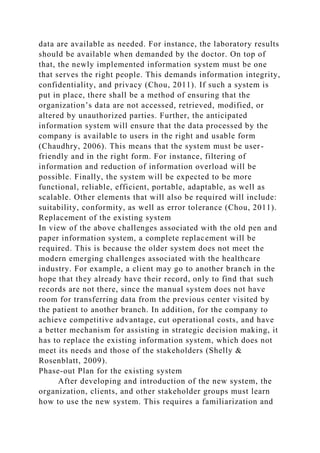 data are available as needed. For instance, the laboratory results
should be available when demanded by the doctor. On top of
that, the newly implemented information system must be one
that serves the right people. This demands information integrity,
confidentiality, and privacy (Chou, 2011). If such a system is
put in place, there shall be a method of ensuring that the
organization’s data are not accessed, retrieved, modified, or
altered by unauthorized parties. Further, the anticipated
information system will ensure that the data processed by the
company is available to users in the right and usable form
(Chaudhry, 2006). This means that the system must be user-
friendly and in the right form. For instance, filtering of
information and reduction of information overload will be
possible. Finally, the system will be expected to be more
functional, reliable, efficient, portable, adaptable, as well as
scalable. Other elements that will also be required will include:
suitability, conformity, as well as error tolerance (Chou, 2011).
Replacement of the existing system
In view of the above challenges associated with the old pen and
paper information system, a complete replacement will be
required. This is because the older system does not meet the
modern emerging challenges associated with the healthcare
industry. For example, a client may go to another branch in the
hope that they already have their record, only to find that such
records are not there, since the manual system does not have
room for transferring data from the previous center visited by
the patient to another branch. In addition, for the company to
achieve competitive advantage, cut operational costs, and have
a better mechanism for assisting in strategic decision making, it
has to replace the existing information system, which does not
meet its needs and those of the stakeholders (Shelly &
Rosenblatt, 2009).
Phase-out Plan for the existing system
After developing and introduction of the new system, the
organization, clients, and other stakeholder groups must learn
how to use the new system. This requires a familiarization and
 