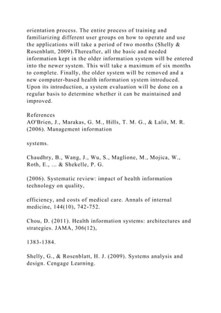 orientation process. The entire process of training and
familiarizing different user groups on how to operate and use
the applications will take a period of two months (Shelly &
Rosenblatt, 2009).Thereafter, all the basic and needed
information kept in the older information system will be entered
into the newer system. This will take a maximum of six months
to complete. Finally, the older system will be removed and a
new computer-based health information system introduced.
Upon its introduction, a system evaluation will be done on a
regular basis to determine whether it can be maintained and
improved.
References
AO'Brien, J., Marakas, G. M., Hills, T. M. G., & Lalit, M. R.
(2006). Management information
systems.
Chaudhry, B., Wang, J., Wu, S., Maglione, M., Mojica, W.,
Roth, E., ... & Shekelle, P. G.
(2006). Systematic review: impact of health information
technology on quality,
efficiency, and costs of medical care. Annals of internal
medicine, 144(10), 742-752.
Chou, D. (2011). Health information systems: architectures and
strategies. JAMA, 306(12),
1383-1384.
Shelly, G., & Rosenblatt, H. J. (2009). Systems analysis and
design. Cengage Learning.
 