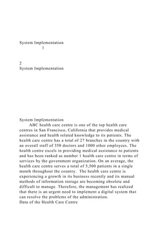 System Implementation
1
2
System Implementation
System Implementation
ABC health care centre is one of the top health care
centres in San Francisco, California that provides medical
assistance and health related knowledge to its patients. The
health care centre has a total of 27 branches in the country with
an overall staff of 350 doctors and 1000 other employees. The
health centre excels in providing medical assistance to patients
and has been ranked as number 1 health care centre in terms of
services by the government organization. On an average, the
health care centre serves a total of 5,500 patients in a single
month throughout the country. The health care centre is
experiencing a growth in its business recently and its manual
methods of information storage are becoming obsolete and
difficult to manage. Therefore, the management has realized
that there is an urgent need to implement a digital system that
can resolve the problems of the administration.
Data of the Health Care Centre
 