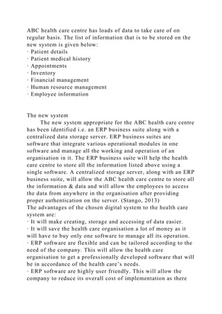 ABC health care centre has loads of data to take care of on
regular basis. The list of information that is to be stored on the
new system is given below:
· Patient details
· Patient medical history
· Appointments
· Inventory
· Financial management
· Human resource management
· Employee information
The new system
The new system appropriate for the ABC health care centre
has been identified i.e. an ERP business suite along with a
centralized data storage server. ERP business suites are
software that integrate various operational modules in one
software and manage all the working and operation of an
organisation in it. The ERP business suite will help the health
care centre to store all the information listed above using a
single software. A centralized storage server, along with an ERP
business suite, will allow the ABC health care centre to store all
the information & data and will allow the employees to access
the data from anywhere in the organisation after providing
proper authentication on the server. (Stango, 2013)
The advantages of the chosen digital system to the health care
system are:
· It will make creating, storage and accessing of data easier.
· It will save the health care organisation a lot of money as it
will have to buy only one software to manage all its operation.
· ERP software are flexible and can be tailored according to the
need of the company. This will allow the health care
organisation to get a professionally developed software that will
be in accordance of the health care’s needs.
· ERP software are highly user friendly. This will allow the
company to reduce its overall cost of implementation as there
 
