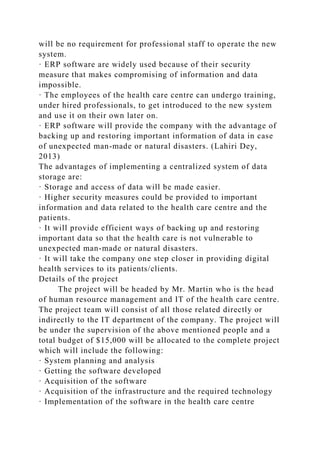 will be no requirement for professional staff to operate the new
system.
· ERP software are widely used because of their security
measure that makes compromising of information and data
impossible.
· The employees of the health care centre can undergo training,
under hired professionals, to get introduced to the new system
and use it on their own later on.
· ERP software will provide the company with the advantage of
backing up and restoring important information of data in case
of unexpected man-made or natural disasters. (Lahiri Dey,
2013)
The advantages of implementing a centralized system of data
storage are:
· Storage and access of data will be made easier.
· Higher security measures could be provided to important
information and data related to the health care centre and the
patients.
· It will provide efficient ways of backing up and restoring
important data so that the health care is not vulnerable to
unexpected man-made or natural disasters.
· It will take the company one step closer in providing digital
health services to its patients/clients.
Details of the project
The project will be headed by Mr. Martin who is the head
of human resource management and IT of the health care centre.
The project team will consist of all those related directly or
indirectly to the IT department of the company. The project will
be under the supervision of the above mentioned people and a
total budget of $15,000 will be allocated to the complete project
which will include the following:
· System planning and analysis
· Getting the software developed
· Acquisition of the software
· Acquisition of the infrastructure and the required technology
· Implementation of the software in the health care centre
 