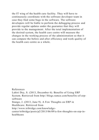the IT wing of the health care facility. They will have to
continuously coordinate with the software developer team in
case they find some bugs in the software. The software
developers will be liable to perform the debugging process and
provide regular updates under the guarantee that they will
provide to the management. After the total implementation of
the desired system, the health care centre will measure the
changes in the working process of the administration so that it
can compare the before and after efficiency and work quality of
the health care centre as a whole.
References
Lahiri Dey, S. (2013, December 6). Benefits of Using ERP
System. Retrieved from http://blogs.ramco.com/benefits-of-erp-
software
Stango, J. (2013, June 9). A Few Thoughts on ERP in
Healthcare. Retrieved from
http://www.tribridge.com/knowledge-
center/tribridge/posts/p2/2013/06/09/a-few-thoughts-on-erp-in-
healthcare
 