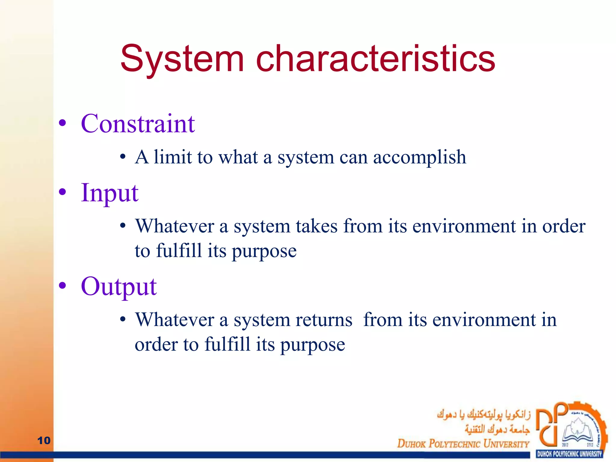 System characteristics
• Constraint
• A limit to what a system can accomplish
• Input
• Whatever a system takes from its environment in order
to fulfill its purpose
• Output
• Whatever a system returns from its environment in
order to fulfill its purpose
10
 