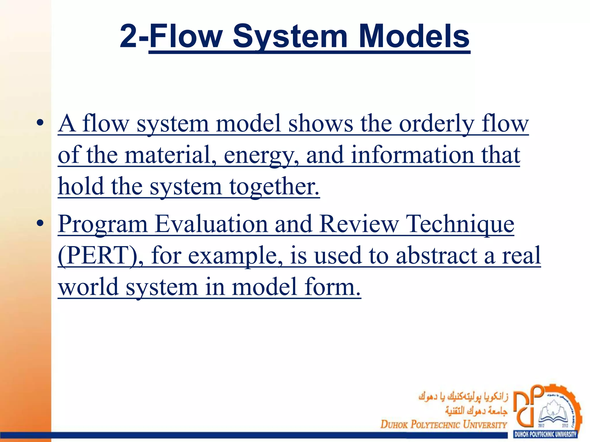 2-Flow System Models
• A flow system model shows the orderly flow
of the material, energy, and information that
hold the system together.
• Program Evaluation and Review Technique
(PERT), for example, is used to abstract a real
world system in model form.
 
