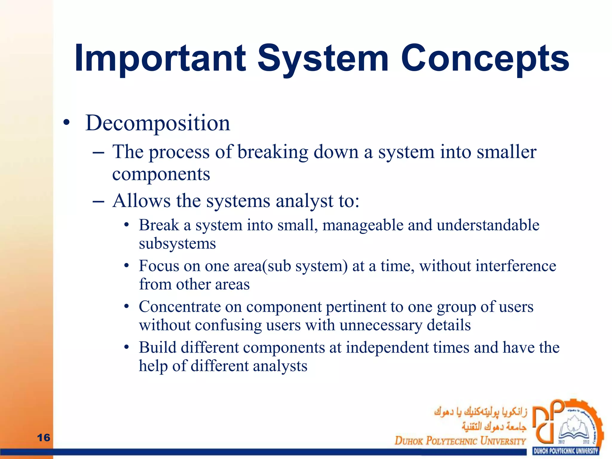 Important System Concepts
• Decomposition
– The process of breaking down a system into smaller
components
– Allows the systems analyst to:
• Break a system into small, manageable and understandable
subsystems
• Focus on one area(sub system) at a time, without interference
from other areas
• Concentrate on component pertinent to one group of users
without confusing users with unnecessary details
• Build different components at independent times and have the
help of different analysts
16
 