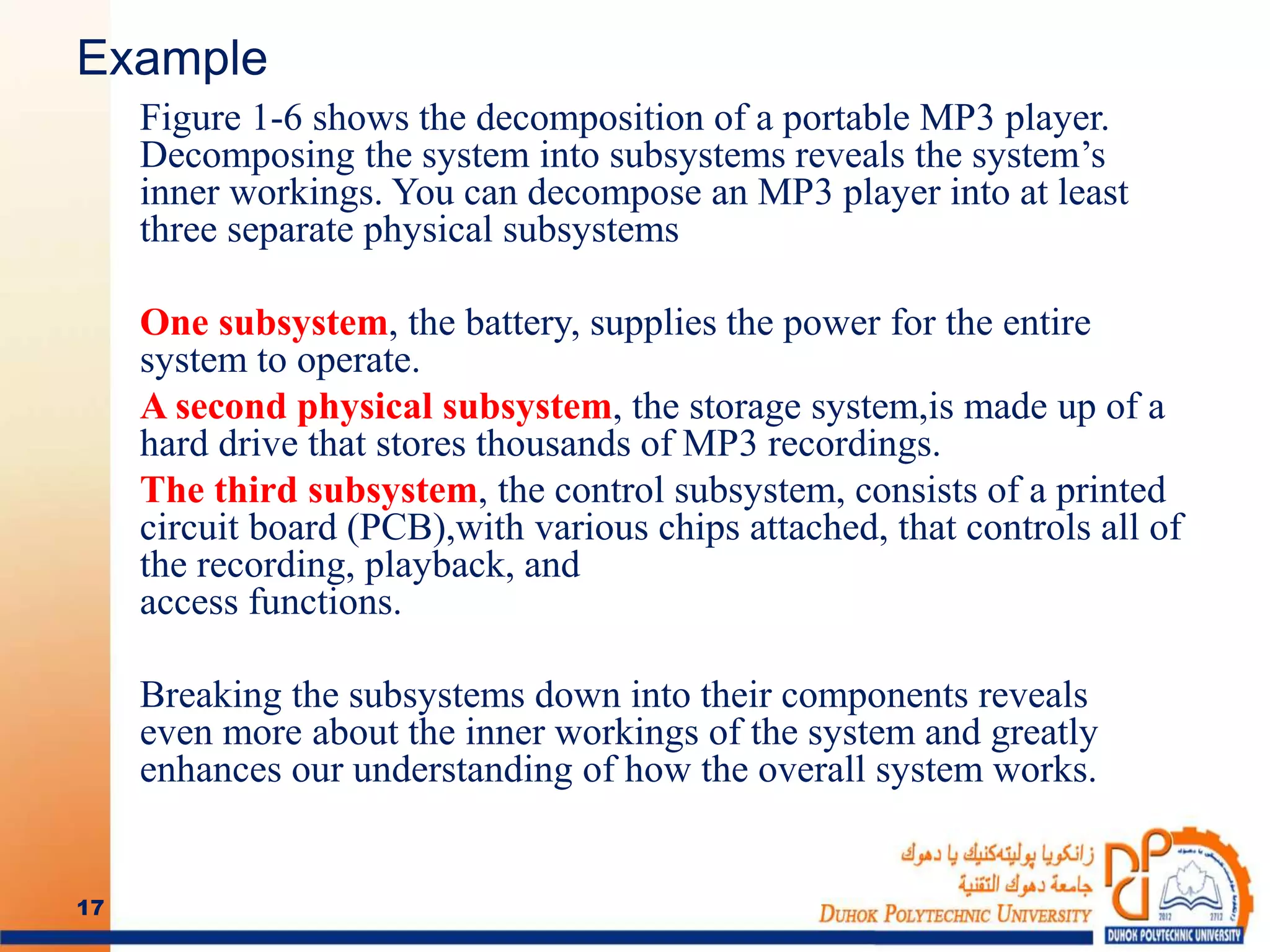 Example
Figure 1-6 shows the decomposition of a portable MP3 player.
Decomposing the system into subsystems reveals the system’s
inner workings. You can decompose an MP3 player into at least
three separate physical subsystems
One subsystem, the battery, supplies the power for the entire
system to operate.
A second physical subsystem, the storage system,is made up of a
hard drive that stores thousands of MP3 recordings.
The third subsystem, the control subsystem, consists of a printed
circuit board (PCB),with various chips attached, that controls all of
the recording, playback, and
access functions.
Breaking the subsystems down into their components reveals
even more about the inner workings of the system and greatly
enhances our understanding of how the overall system works.
17
 