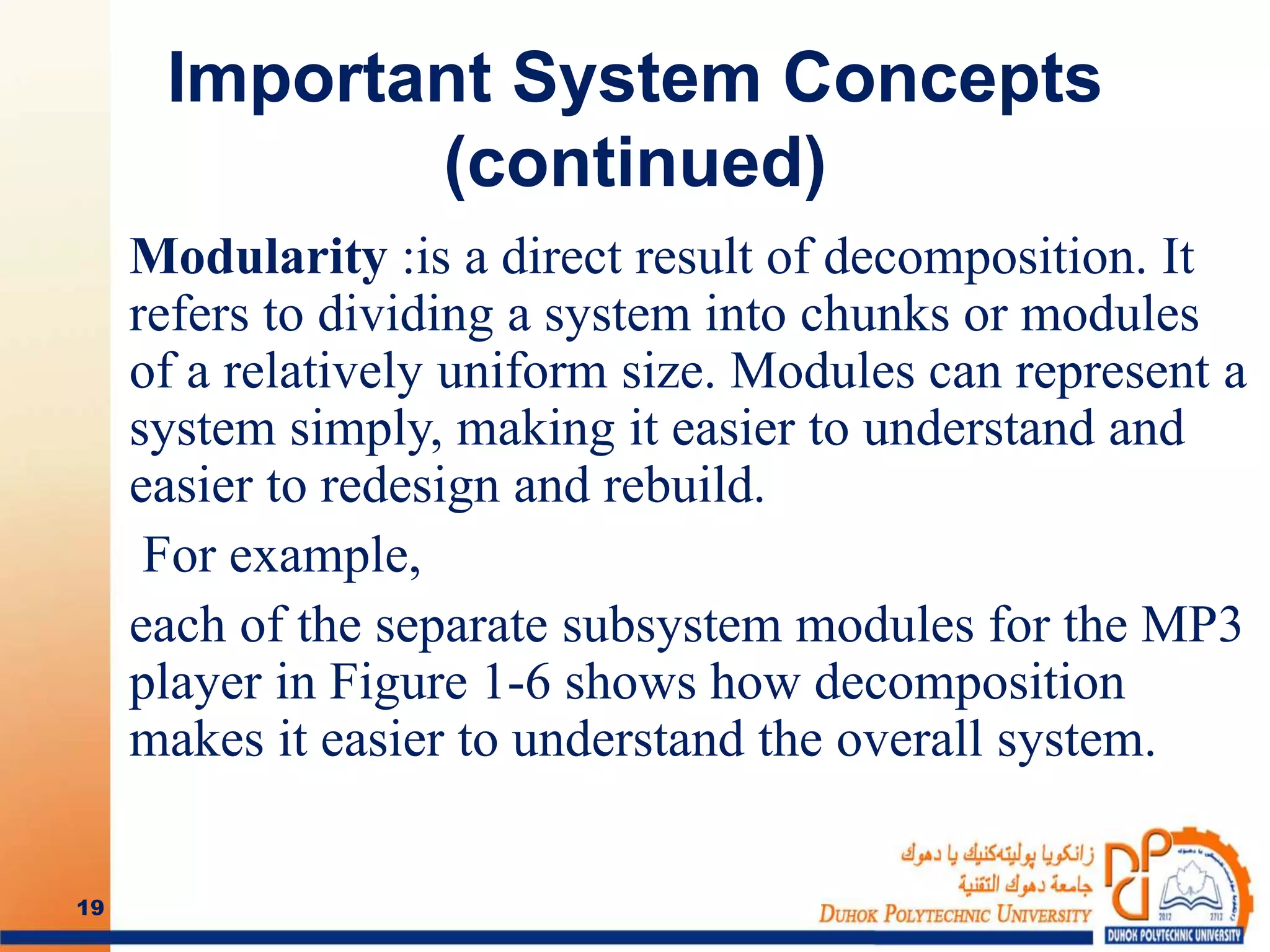 Important System Concepts
(continued)
Modularity :is a direct result of decomposition. It
refers to dividing a system into chunks or modules
of a relatively uniform size. Modules can represent a
system simply, making it easier to understand and
easier to redesign and rebuild.
For example,
each of the separate subsystem modules for the MP3
player in Figure 1-6 shows how decomposition
makes it easier to understand the overall system.
19
 