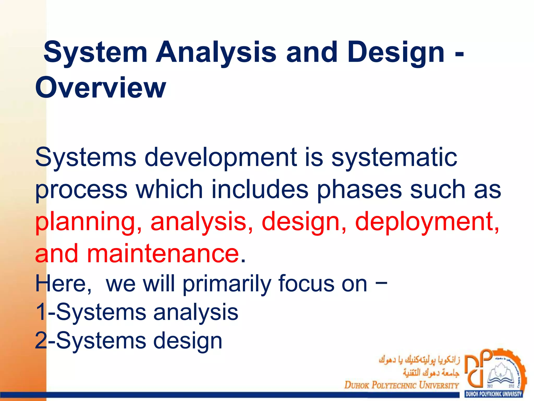 System Analysis and Design -
Overview
Systems development is systematic
process which includes phases such as
planning, analysis, design, deployment,
and maintenance.
Here, we will primarily focus on −
1-Systems analysis
2-Systems design
 