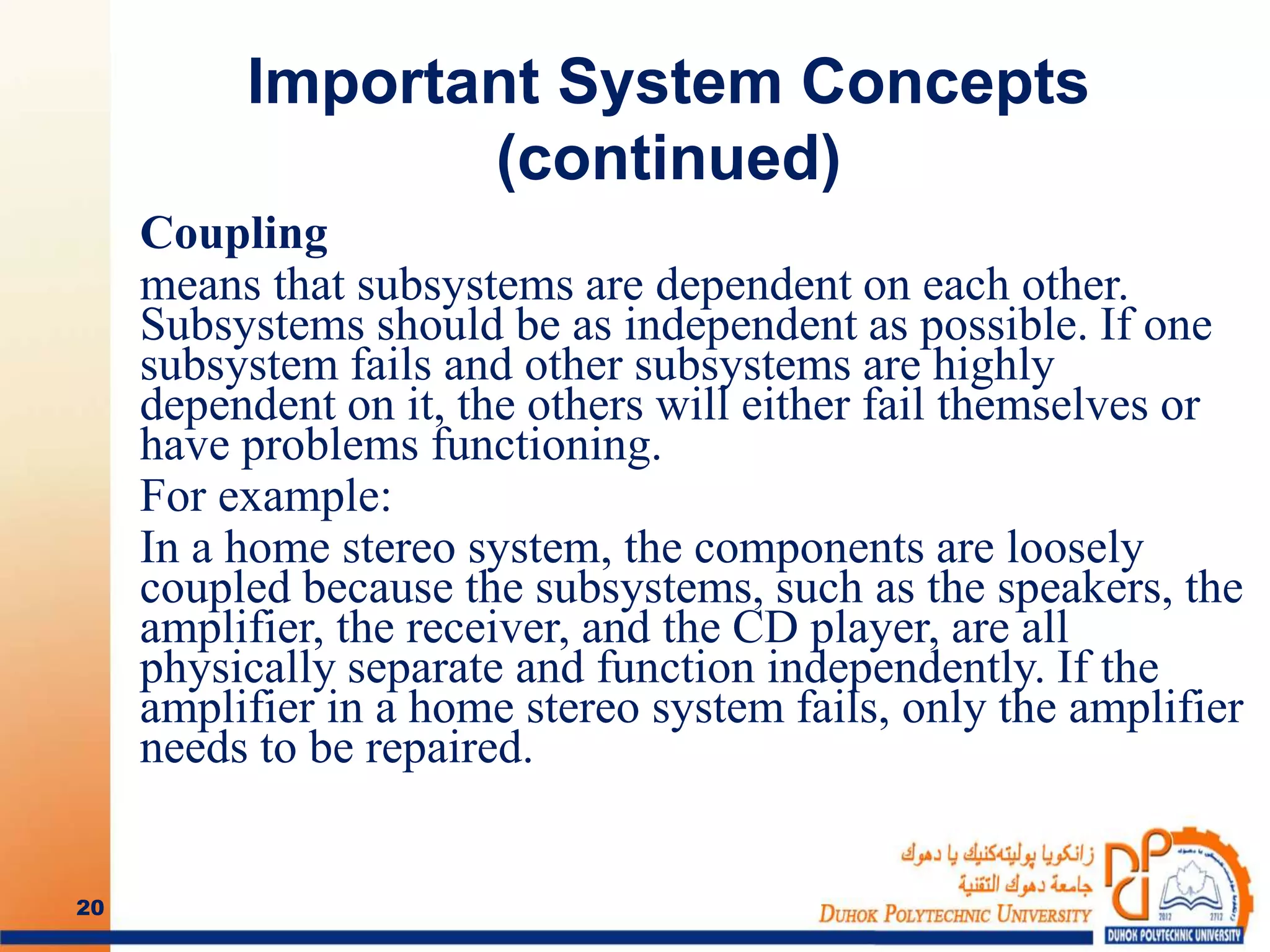 Important System Concepts
(continued)
Coupling
means that subsystems are dependent on each other.
Subsystems should be as independent as possible. If one
subsystem fails and other subsystems are highly
dependent on it, the others will either fail themselves or
have problems functioning.
For example:
In a home stereo system, the components are loosely
coupled because the subsystems, such as the speakers, the
amplifier, the receiver, and the CD player, are all
physically separate and function independently. If the
amplifier in a home stereo system fails, only the amplifier
needs to be repaired.
20
 