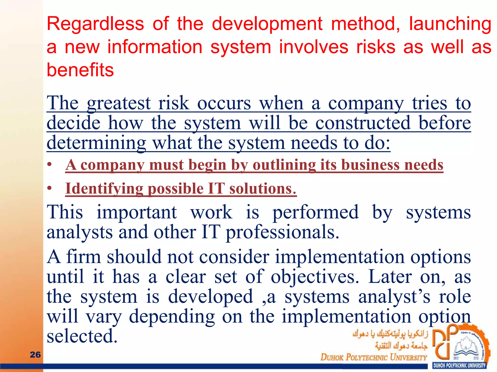 Regardless of the development method, launching
a new information system involves risks as well as
benefits
The greatest risk occurs when a company tries to
decide how the system will be constructed before
determining what the system needs to do:
• A company must begin by outlining its business needs
• Identifying possible IT solutions.
This important work is performed by systems
analysts and other IT professionals.
A firm should not consider implementation options
until it has a clear set of objectives. Later on, as
the system is developed ,a systems analyst’s role
will vary depending on the implementation option
selected.
26
 