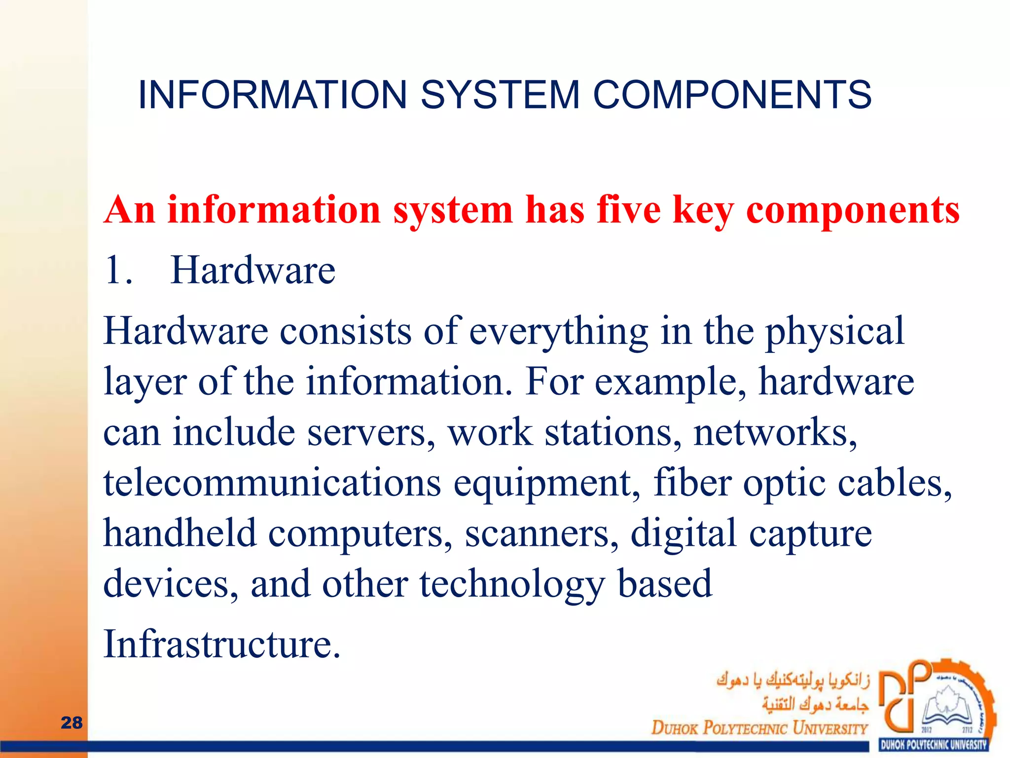 INFORMATION SYSTEM COMPONENTS
An information system has five key components
1. Hardware
Hardware consists of everything in the physical
layer of the information. For example, hardware
can include servers, work stations, networks,
telecommunications equipment, fiber optic cables,
handheld computers, scanners, digital capture
devices, and other technology based
Infrastructure.
28
 