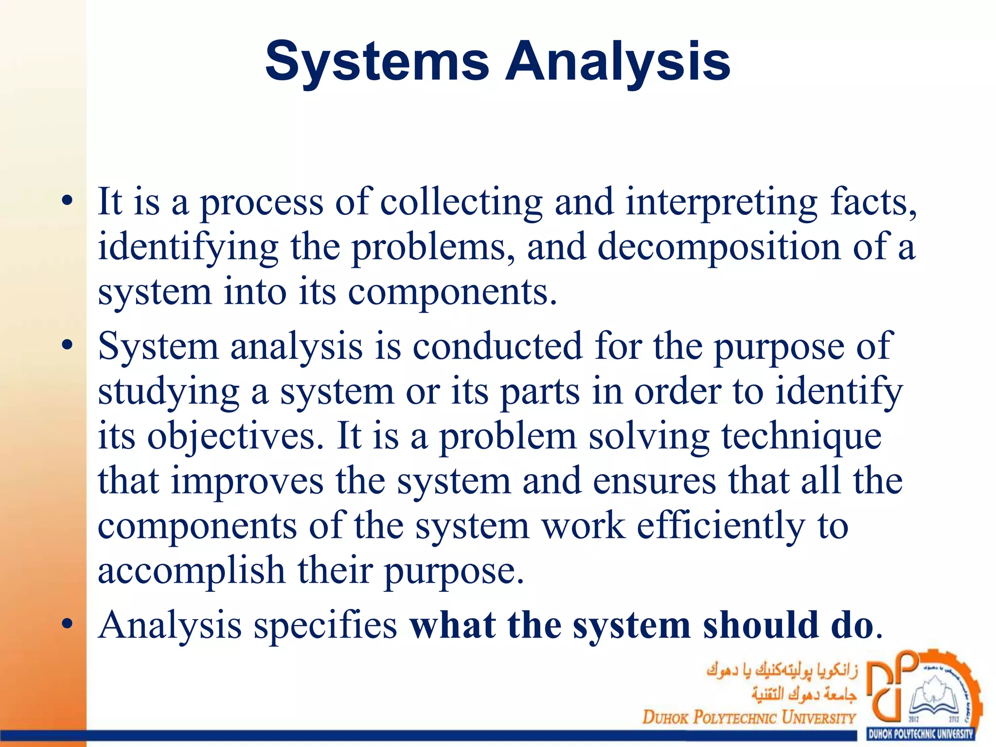 Systems Analysis
• It is a process of collecting and interpreting facts,
identifying the problems, and decomposition of a
system into its components.
• System analysis is conducted for the purpose of
studying a system or its parts in order to identify
its objectives. It is a problem solving technique
that improves the system and ensures that all the
components of the system work efficiently to
accomplish their purpose.
• Analysis specifies what the system should do.
 