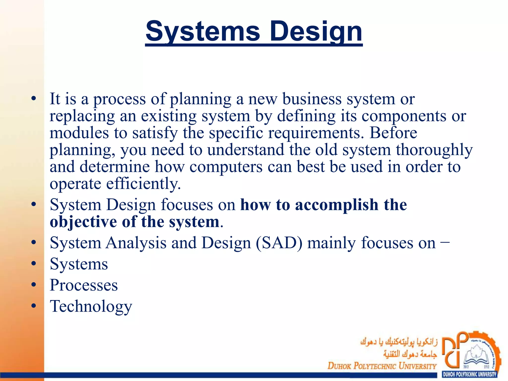Systems Design
• It is a process of planning a new business system or
replacing an existing system by defining its components or
modules to satisfy the specific requirements. Before
planning, you need to understand the old system thoroughly
and determine how computers can best be used in order to
operate efficiently.
• System Design focuses on how to accomplish the
objective of the system.
• System Analysis and Design (SAD) mainly focuses on −
• Systems
• Processes
• Technology
 