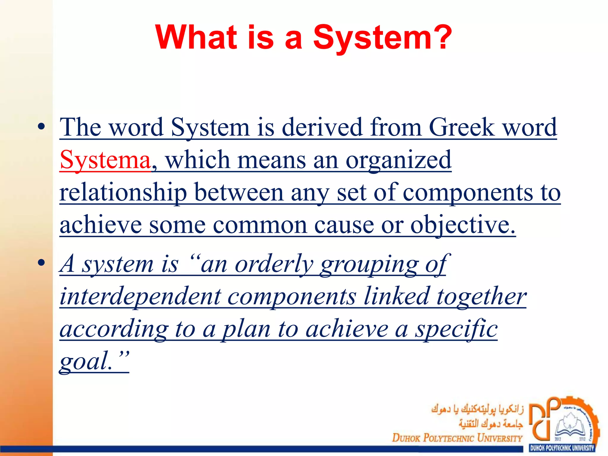 What is a System?
• The word System is derived from Greek word
Systema, which means an organized
relationship between any set of components to
achieve some common cause or objective.
• A system is “an orderly grouping of
interdependent components linked together
according to a plan to achieve a specific
goal.”
 