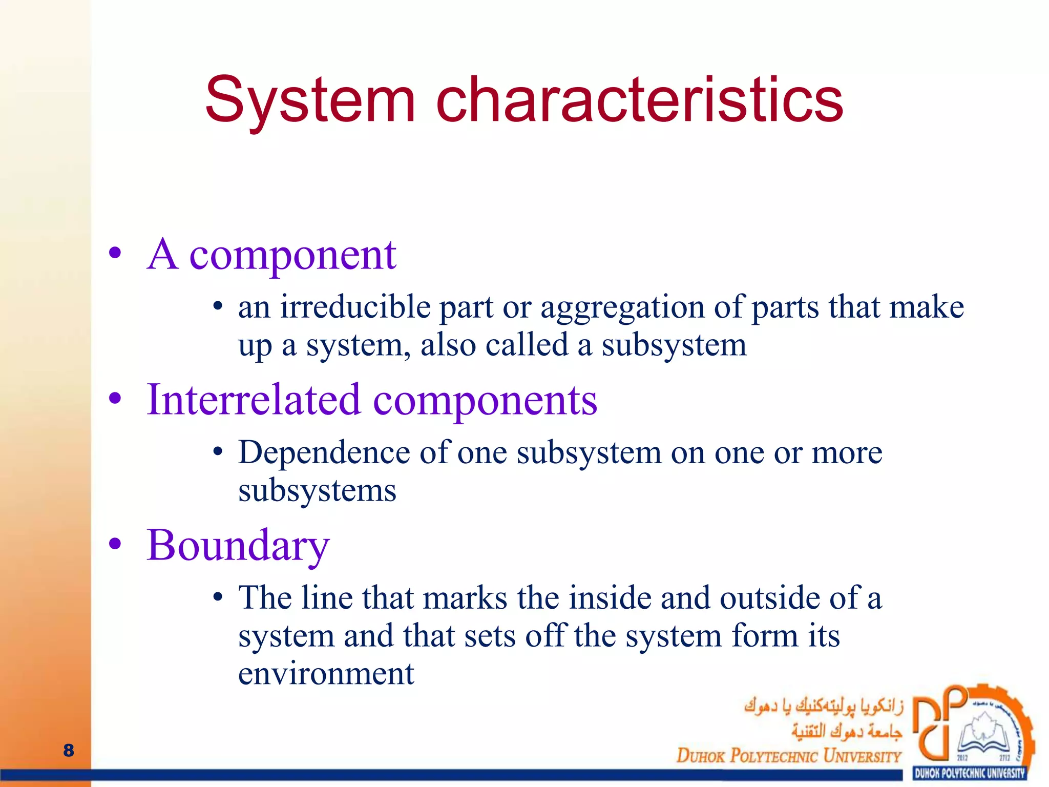 System characteristics
• A component
• an irreducible part or aggregation of parts that make
up a system, also called a subsystem
• Interrelated components
• Dependence of one subsystem on one or more
subsystems
• Boundary
• The line that marks the inside and outside of a
system and that sets off the system form its
environment
8
 