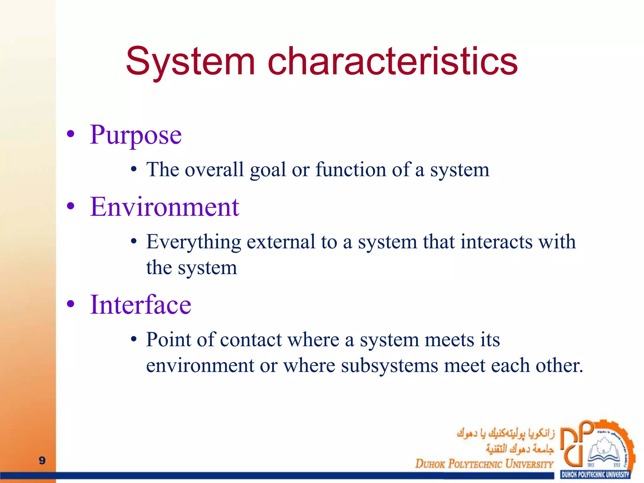 System characteristics
• Purpose
• The overall goal or function of a system
• Environment
• Everything external to a system that interacts with
the system
• Interface
• Point of contact where a system meets its
environment or where subsystems meet each other.
9
 