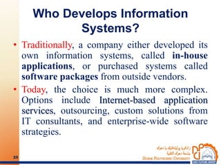 Who Develops Information
Systems?
• Traditionally, a company either developed its
own information systems, called in-house
applications, or purchased systems called
software packages from outside vendors.
• Today, the choice is much more complex.
Options include Internet-based application
services, outsourcing, custom solutions from
IT consultants, and enterprise-wide software
strategies.
25
 