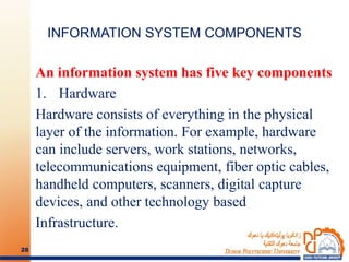 INFORMATION SYSTEM COMPONENTS
An information system has five key components
1. Hardware
Hardware consists of everything in the physical
layer of the information. For example, hardware
can include servers, work stations, networks,
telecommunications equipment, fiber optic cables,
handheld computers, scanners, digital capture
devices, and other technology based
Infrastructure.
28
 