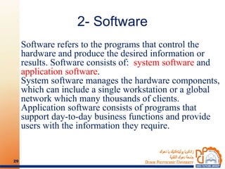 2- Software
Software refers to the programs that control the
hardware and produce the desired information or
results. Software consists of: system software and
application software.
System software manages the hardware components,
which can include a single workstation or a global
network which many thousands of clients.
Application software consists of programs that
support day-to-day business functions and provide
users with the information they require.
29
 