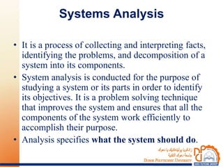 Systems Analysis
• It is a process of collecting and interpreting facts,
identifying the problems, and decomposition of a
system into its components.
• System analysis is conducted for the purpose of
studying a system or its parts in order to identify
its objectives. It is a problem solving technique
that improves the system and ensures that all the
components of the system work efficiently to
accomplish their purpose.
• Analysis specifies what the system should do.
 